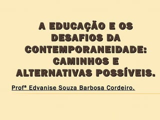 A EDUCAÇÃO E OS
DESAFIOS DA
CONTEMPORANEIDADE:
CAMINHOS E
ALTERNATIVAS POSSÍVEIS.
Profª Edvanise Souza Barbosa Cordeiro.

 