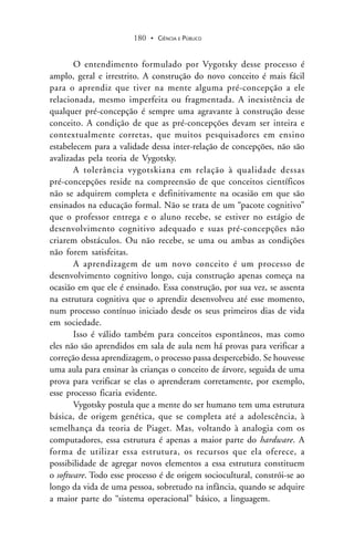 CIÊNCIA E PÚBLICO180 .
O entendimento formulado por Vygotsky desse processo é
amplo, geral e irrestrito. A construção do novo conceito é mais fácil
para o aprendiz que tiver na mente alguma pré-concepção a ele
relacionada, mesmo imperfeita ou fragmentada. A inexistência de
qualquer pré-concepção é sempre uma agravante à construção desse
conceito. A condição de que as pré-concepções devam ser inteira e
contextualmente corretas, que muitos pesquisadores em ensino
estabelecem para a validade dessa inter-relação de concepções, não são
avalizadas pela teoria de Vygotsky.
A tolerância vygotskiana em relação à qualidade dessas
pré-concepções reside na compreensão de que conceitos científicos
não se adquirem completa e definitivamente na ocasião em que são
ensinados na educação formal. Não se trata de um “pacote cognitivo”
que o professor entrega e o aluno recebe, se estiver no estágio de
desenvolvimento cognitivo adequado e suas pré-concepções não
criarem obstáculos. Ou não recebe, se uma ou ambas as condições
não forem satisfeitas.
A aprendizagem de um novo conceito é um processo de
desenvolvimento cognitivo longo, cuja construção apenas começa na
ocasião em que ele é ensinado. Essa construção, por sua vez, se assenta
na estrutura cognitiva que o aprendiz desenvolveu até esse momento,
num processo contínuo iniciado desde os seus primeiros dias de vida
em sociedade.
Isso é válido também para conceitos espontâneos, mas como
eles não são aprendidos em sala de aula nem há provas para verificar a
correção dessa aprendizagem, o processo passa despercebido. Se houvesse
uma aula para ensinar às crianças o conceito de árvore, seguida de uma
prova para verificar se elas o aprenderam corretamente, por exemplo,
esse processo ficaria evidente.
Vygotsky postula que a mente do ser humano tem uma estrutura
básica, de origem genética, que se completa até a adolescência, à
semelhança da teoria de Piaget. Mas, voltando à analogia com os
computadores, essa estrutura é apenas a maior parte do hardware. A
forma de utilizar essa estrutura, os recursos que ela oferece, a
possibilidade de agregar novos elementos a essa estrutura constituem
o software. Todo esse processo é de origem sociocultural, constrói-se ao
longo da vida de uma pessoa, sobretudo na infância, quando se adquire
a maior parte do “sistema operacional” básico, a linguagem.
 