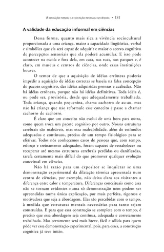 A EDUCAÇÃO FORMAL E A EDUCAÇÃO INFORMAL EM CIÊNCIAS 181.
A validade da educação informal em ciências
Dessa forma, quanto mais rica a vivência sociocultural
proporcionada a uma criança, maior a capacidade lingüística, verbal
e simbólica que ela será capaz de adquirir e maior o acervo cognitivo
de percepções sensoriais que ela poderá acumular. E isso pode
acontecer na escola e fora dela, em casa, nas ruas, nos parques e, é
claro, em museus e centros de ciências, onde essas instituições
houver.
O temor de que a aquisição de idéias errôneas poderia
impedir a aquisição de idéias corretas se baseia na falsa concepção
do pacote cognitivo, das idéias adquiridas prontas e acabadas. Não
há idéias errôneas, porque não há idéias definitivas. Toda idéia é,
ou pode ser, provisória, desde que adequadamente trabalhada.
Toda criança, quando pequenina, chama cachorro de au-au, mas
não há criança que não reformule esse conceito e passe a chamar
cachorro de cachorro.
É claro que um conceito não evolui de uma hora para outra,
como quem troca um pacote cognitivo por outro. Nossas estruturas
cerebrais são maleáveis, mas essa maleabilidade, além de estímulos
adequados e contínuos, precisa de um tempo fisiológico para se
efetivar. Todos nós conhecemos casos de pessoas que, com tempo,
esforço e treinamento adequados, foram capazes de restabelecer ou
recuperar até mesmo estruturas cerebrais perdidas ou danificadas,
tarefa certamente mais difícil do que promover qualquer evolução
conceitual em ciências.
Não há razão para um expositor se inquietar se uma
demonstração experimental da dilatação térmica apresentada num
centro de ciências, por exemplo, não deixa clara aos visitantes a
diferença entre calor e temperatura. Diferenças conceituais como essa
não se tornam evidentes numa só demonstração nem podem ser
apreendidas numa única explicação, por mais perfeita, rigorosa e
motivadora que seja a abordagem. Elas são percebidas com o tempo,
à medida que estruturas mentais necessárias para tanto sejam
construídas. E para que essa construção se complete com o tempo, é
preciso que essa abordagem seja contínua, adequada e corretamente
trabalhada. Mas certamente será mais breve, fácil e sólida para quem
pôde ver essa demonstração experimental, pois, para esses, a construção
cognitiva já teve início.
 