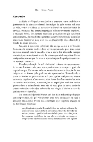 CIÊNCIA E PÚBLICO182 .
Conclusão
As idéias de Vygotsky nos ajudam a entender tanto a solidez e a
permanência da educação formal, instituição de pelo menos mil anos
de vida, como a validade da educação informal em qualquer setor da
atividade humana. Se a aprendizagem gera o desenvolvimento cognitivo,
a educação formal será sempre necessária, pois, mais do que transmitir
conhecimento, ela possibilita e garante o desenvolvimento das estruturas
cognitivas necessárias para que esse conhecimento seja adquirido e
legado às novas gerações.
Quanto à educação informal, tão antiga como a civilização
humana, ela sempre pode e deve ser incrementada, pois toda nova
estrutura mental, seja lá quando, onde e como for adquirida, sempre
contribui para o enriquecimento da nossa capacidade cognitiva. E esse
enriquecimento sempre favorece a aprendizagem de qualquer conceito,
de qualquer natureza.
E ambas, educação formal e informal, reforçam-se mutuamente.
A mente humana não tem compartimentos estanques, guichês
cognitivos que filtram ou validam conhecimentos em função da sua
origem ou da forma pela qual eles são apresentados. Todo desafio e
todo estímulo ao pensamento e à percepção enriquecem nossas
estruturas cognitivas. Certamente, pode haver desafios e estímulos mais
ou menos motivadores, apresentações ou exposições mais ou menos
provocadoras e estimulantes, mas não há nada pior do que a ausência
desses estímulos e desafios, sobretudo em relação à disseminação do
conhecimento científico.
Na opinião de Jerome Bruner, um dos mais influentes pedagogos
contemporâneos, foi por vislumbrar uma nova sociedade em que o
processo educacional tivesse essa orientação que Vygotsky engajou-se
na Revolução Soviética:
A realização do potencial de um indivíduo por meio da utilização do
conhecimento e da partilha da consciência não podia depender da
criança, mas da capacidade de a sociedade prover essa criança das
ferramentas simbólicas de que ela necessitaria para crescer.
Proporcionar oportunidades à criança de se relacionar com alguém
 