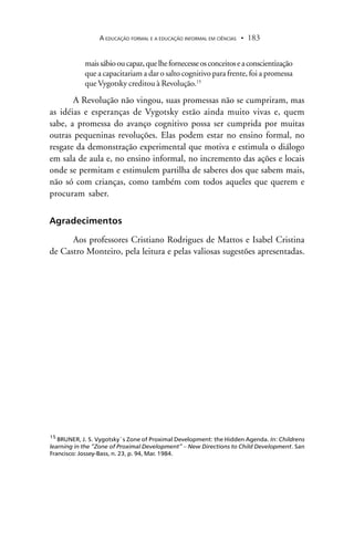 A EDUCAÇÃO FORMAL E A EDUCAÇÃO INFORMAL EM CIÊNCIAS 183.
maissábiooucapaz,quelhefornecesseosconceitoseaconscientização
que a capacitariam a dar o salto cognitivo para frente, foi a promessa
que Vygotsky creditou à Revolução.15
A Revolução não vingou, suas promessas não se cumpriram, mas
as idéias e esperanças de Vygotsky estão ainda muito vivas e, quem
sabe, a promessa do avanço cognitivo possa ser cumprida por muitas
outras pequeninas revoluções. Elas podem estar no ensino formal, no
resgate da demonstração experimental que motiva e estimula o diálogo
em sala de aula e, no ensino informal, no incremento das ações e locais
onde se permitam e estimulem partilha de saberes dos que sabem mais,
não só com crianças, como também com todos aqueles que querem e
procuram saber.
Agradecimentos
Aos professores Cristiano Rodrigues de Mattos e Isabel Cristina
de Castro Monteiro, pela leitura e pelas valiosas sugestões apresentadas.
15
BRUNER, J. S. Vygotsky`s Zone of Proximal Development: the Hidden Agenda. In: Childrens
learning in the “Zone of Proximal Development” – New Directions to Child Development. San
Francisco: Jossey-Bass, n. 23, p. 94, Mar. 1984.
 