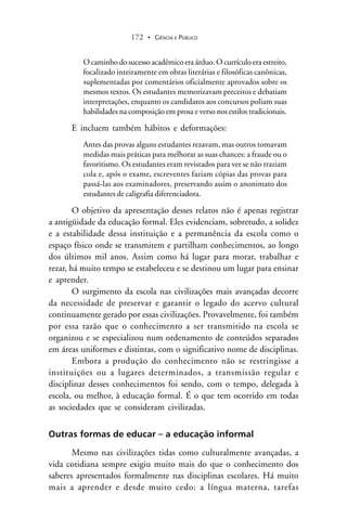 CIÊNCIA E PÚBLICO172 .
O caminho do sucesso acadêmico era árduo. O currículo era estreito,
focalizado inteiramente em obras literárias e filosóficas canônicas,
suplementadas por comentários oficialmente aprovados sobre os
mesmos textos. Os estudantes memorizavam preceitos e debatiam
interpretações, enquanto os candidatos aos concursos poliam suas
habilidades na composição em prosa e verso nos estilos tradicionais.
E incluem também hábitos e deformações:
Antes das provas alguns estudantes rezavam, mas outros tomavam
medidas mais práticas para melhorar as suas chances: a fraude ou o
favoritismo. Os estudantes eram revistados para ver se não traziam
cola e, após o exame, escreventes faziam cópias das provas para
passá-las aos examinadores, preservando assim o anonimato dos
estudantes de caligrafia diferenciadora.
O objetivo da apresentação desses relatos não é apenas registrar
a antigüidade da educação formal. Eles evidenciam, sobretudo, a solidez
e a estabilidade dessa instituição e a permanência da escola como o
espaço físico onde se transmitem e partilham conhecimentos, ao longo
dos últimos mil anos. Assim como há lugar para morar, trabalhar e
rezar, há muito tempo se estabeleceu e se destinou um lugar para ensinar
e aprender.
O surgimento da escola nas civilizações mais avançadas decorre
da necessidade de preservar e garantir o legado do acervo cultural
continuamente gerado por essas civilizações. Provavelmente, foi também
por essa razão que o conhecimento a ser transmitido na escola se
organizou e se especializou num ordenamento de conteúdos separados
em áreas uniformes e distintas, com o significativo nome de disciplinas.
Embora a produção do conhecimento não se restringisse a
instituições ou a lugares determinados, a transmissão regular e
disciplinar desses conhecimentos foi sendo, com o tempo, delegada à
escola, ou melhor, à educação formal. É o que tem ocorrido em todas
as sociedades que se consideram civilizadas.
Outras formas de educar – a educação informal
Mesmo nas civilizações tidas como culturalmente avançadas, a
vida cotidiana sempre exigiu muito mais do que o conhecimento dos
saberes apresentados formalmente nas disciplinas escolares. Há muito
mais a aprender e desde muito cedo: a língua materna, tarefas
 