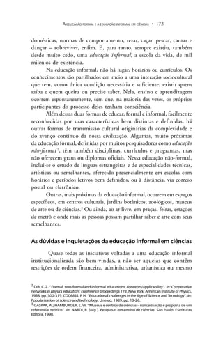 A EDUCAÇÃO FORMAL E A EDUCAÇÃO INFORMAL EM CIÊNCIAS 173.
domésticas, normas de comportamento, rezar, caçar, pescar, cantar e
dançar – sobreviver, enfim. E, para tanto, sempre existiu, também
desde muito cedo, uma educação informal, a escola da vida, de mil
milênios de existência.
Na educação informal, não há lugar, horários ou currículos. Os
conhecimentos são partilhados em meio a uma interação sociocultural
que tem, como única condição necessária e suficiente, existir quem
saiba e quem queira ou precise saber. Nela, ensino e aprendizagem
ocorrem espontaneamente, sem que, na maioria das vezes, os próprios
participantes do processo deles tenham consciência.
Além dessas duas formas de educar, formal e informal, facilmente
reconhecidas por suas características bem distintas e definidas, há
outras formas de transmissão cultural originárias da complexidade e
do avanço contínuo da nossa civilização. Algumas, muito próximas
da educação formal, definidas por muitos pesquisadores como educação
não-formal 2
, têm também disciplinas, currículos e programas, mas
não oferecem graus ou diplomas oficiais. Nessa educação não-formal,
inclui-se o estudo de línguas estrangeiras e de especialidades técnicas,
artísticas ou semelhantes, oferecido presencialmente em escolas com
horários e períodos letivos bem definidos, ou à distância, via correio
postal ou eletrônico.
Outras, mais próximas da educação informal, ocorrem em espaços
específicos, em centros culturais, jardins botânicos, zoológicos, museus
de arte ou de ciências.3
Ou ainda, ao ar livre, em praças, feiras, estações
de metrô e onde mais as pessoas possam partilhar saber e arte com seus
semelhantes.
As dúvidas e inquietações da educação informal em ciências
Quase todas as iniciativas voltadas a uma educação informal
institucionalizada são bem-vindas, a não ser aquelas que contêm
restrições de ordem financeira, administrativa, urbanística ou mesmo
2
DIB, C. Z. “Formal, non-formal and informal educations: concepts/applicability”. In: Cooperative
networks in physics education: conference proceedings 173. New York: American Institute of Physics,
1988. pp. 300-315; COOMBS, P. H. “Educational challenges in the Age of Science and Tecnology”. In:
Popularization of science and technology. Unesco, 1989. pp. 13-26.
3
GASPAR, A.; HAMBURGER, E. W. “Museus e centros de ciências – conceituação e proposta de um
referencial teórico”. In: NARDI, R. (org.). Pesquisas em ensino de ciências. São Paulo: Escrituras
Editora, 1998.
 