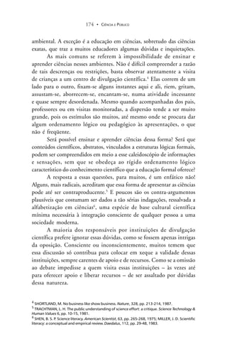 CIÊNCIA E PÚBLICO174 .
ambiental. A exceção é a educação em ciências, sobretudo das ciências
exatas, que traz a muitos educadores algumas dúvidas e inquietações.
As mais comuns se referem à impossibilidade de ensinar e
aprender ciências nesses ambientes. Não é difícil compreender a razão
de tais descrenças ou restrições, basta observar atentamente a visita
de crianças a um centro de divulgação científica.4
Elas correm de um
lado para o outro, fixam-se alguns instantes aqui e ali, riem, gritam,
assustam-se, aborrecem-se, encantam-se, numa atividade incessante
e quase sempre desordenada. Mesmo quando acompanhadas dos pais,
professores ou em visitas monitoradas, a dispersão tende a ser muito
grande, pois os estímulos são muitos, até mesmo onde se procura dar
algum ordenamento lógico ou pedagógico às apresentações, o que
não é freqüente.
Será possível ensinar e aprender ciências dessa forma? Será que
conteúdos científicos, abstratos, vinculados a estruturas lógicas formais,
podem ser compreendidos em meio a esse caleidoscópio de informações
e sensações, sem que se obedeça ao rígido ordenamento lógico
característico do conhecimento científico que a educação formal oferece?
A resposta a essas questões, para muitos, é um enfático não!
Alguns, mais radicais, acreditam que essa forma de apresentar as ciências
pode até ser contraproducente.5
E poucos são os contra-argumentos
plausíveis que costumam ser dados a tão sérias indagações, ressalvada a
alfabetização em ciências6
, uma espécie de base cultural científica
mínima necessária à integração consciente de qualquer pessoa a uma
sociedade moderna.
A maioria dos responsáveis por instituições de divulgação
científica prefere ignorar essas dúvidas, como se fossem apenas intrigas
da oposição. Consciente ou inconscientemente, muitos temem que
essa discussão só contribua para colocar em xeque a validade dessas
instituições, sempre carentes de apoio e de recursos. Como se a omissão
ao debate impedisse a quem visita essas instituições – às vezes até
para oferecer apoio e liberar recursos – de ser assaltado por dúvidas
dessa natureza.
4
SHORTLAND, M. No business like show business. Nature, 328, pp. 213-214, 1987.
5
TRACHTMAN, L. H. The public understanding of science effort: a critique. Science Technology &
Human Values 6, pp. 10-15, 1981.
6
SHEN, B. S. P. Science literacy. American Scientist, 63, pp. 265-268, 1975; MILLER, J. D. Scientific
literacy: a conceptual and empirical review. Daedalus, 112, pp. 29-48, 1983.
 