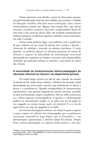 A EDUCAÇÃO FORMAL E A EDUCAÇÃO INFORMAL EM CIÊNCIAS 175.
Outros descartam essas dúvidas a partir de observações pessoais,
em geral ilustradas pelo relato de casos isolados, que mostram a validade
da educação científica oferecida nessas instituições. Esses relatos
invariavelmente atestam que “alguma coisa sempre fica”, que muitos
conceitos científicos tornam-se mais bem compreendidos depois de
uma visita a um centro de ciência, aliás, um resultado comprovado por
inúmeras pesquisas acadêmicas empíricas realizadas nessas instituições,
em todo o mundo.7
Outros ainda preferem fugir a essa polêmica com a justificativa
de que o objetivo de um centro de ciências não é ensinar, é divertir –
afirmação de validade e intenção no mínimo duvidosas. E todos
ignoram, ou preferem ignorar, as inúmeras pesquisas em ensino de
ciências a respeito da dificuldade de reformulação conceitual
apresentada por estudantes em relação a conceitos mal compreendidos;
resultados que poderiam reforçar as restrições a essa forma de ensino
das ciências.
A necessidade da fundamentação teórico-pedagógica da
educação informal em ciências: um depoimento pessoal
Na minha longa vivência em sala de aula, iniciada em meados
da década de 60, sempre ficou evidente a eficiência da interação verbal
desencadeada por provocações, questões que estimulavam os alunos a
pensar e a manifestar-se. Quando acompanhadas de demonstrações
experimentais, essas questões despertavam enorme interesse, tornando
as aulas movimentadas, alegres e produtivas. Não me refiro à pirotecnia
ou a efeitos especiais cinematográficos. A questão e a demonstração
podiam ser extremamente simples: se eu soltar essa tira de papel ou
esse apagador ao mesmo tempo, quem cai primeiro? E se a tira de
papel estiver em cima do apagador? E ao lado?
Ao contrário de perguntas teóricas – em relação às quais a resposta
é quase sempre um silêncio tão constrangedor que os professores
costumam respondê-las logo depois que as formulam –, nas
demonstrações experimentais, a omissão sempre foi mínima. Sempre
houve intensa participação, as respostas foram muitas e, não raro,
7
SERREL, B. (org.). What research says about learning in science museums. Association of Science
Tecnology Centers – ASTC, 1990; SEMPER, R. J. Science museums as environments for learning.
Physics Today, pp. 50-56, nov. 1990.
 