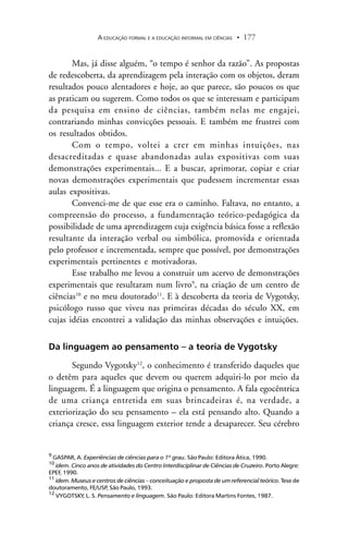 A EDUCAÇÃO FORMAL E A EDUCAÇÃO INFORMAL EM CIÊNCIAS 177.
Mas, já disse alguém, “o tempo é senhor da razão”. As propostas
de redescoberta, da aprendizagem pela interação com os objetos, deram
resultados pouco alentadores e hoje, ao que parece, são poucos os que
as praticam ou sugerem. Como todos os que se interessam e participam
da pesquisa em ensino de ciências, também nelas me engajei,
contrariando minhas convicções pessoais. E também me frustrei com
os resultados obtidos.
Com o tempo, voltei a crer em minhas intuições, nas
desacreditadas e quase abandonadas aulas expositivas com suas
demonstrações experimentais... E a buscar, aprimorar, copiar e criar
novas demonstrações experimentais que pudessem incrementar essas
aulas expositivas.
Convenci-me de que esse era o caminho. Faltava, no entanto, a
compreensão do processo, a fundamentação teórico-pedagógica da
possibilidade de uma aprendizagem cuja exigência básica fosse a reflexão
resultante da interação verbal ou simbólica, promovida e orientada
pelo professor e incrementada, sempre que possível, por demonstrações
experimentais pertinentes e motivadoras.
Esse trabalho me levou a construir um acervo de demonstrações
experimentais que resultaram num livro9
, na criação de um centro de
ciências10
e no meu doutorado11
. E à descoberta da teoria de Vygotsky,
psicólogo russo que viveu nas primeiras décadas do século XX, em
cujas idéias encontrei a validação das minhas observações e intuições.
Da linguagem ao pensamento – a teoria de Vygotsky
Segundo Vygotsky12
, o conhecimento é transferido daqueles que
o detêm para aqueles que devem ou querem adquiri-lo por meio da
linguagem. É a linguagem que origina o pensamento. A fala egocêntrica
de uma criança entretida em suas brincadeiras é, na verdade, a
exteriorização do seu pensamento – ela está pensando alto. Quando a
criança cresce, essa linguagem exterior tende a desaparecer. Seu cérebro
9
GASPAR, A. Experiências de ciências para o 1º grau. São Paulo: Editora Ática, 1990.
10
idem. Cinco anos de atividades do Centro Interdisciplinar de Ciências de Cruzeiro. Porto Alegre:
EPEF, 1990.
11
idem. Museus e centros de ciências – conceituação e proposta de um referencial teórico. Tese de
doutoramento, FE/USP, São Paulo, 1993.
12
VYGOTSKY, L. S. Pensamento e linguagem. São Paulo: Editora Martins Fontes, 1987.
 