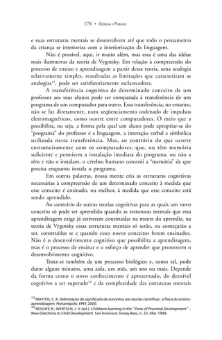 CIÊNCIA E PÚBLICO178 .
e suas estruturas mentais se desenvolvem até que todo o pensamento
da criança se interioriza com a interiorização da linguagem.
Não é possível, aqui, ir muito além, mas essa é uma das idéias
mais ilustrativas da teoria de Vygotsky. Em relação à compreensão do
processo de ensino e aprendizagem a partir dessa teoria, uma analogia
relativamente simples, ressalvadas as limitações que caracterizam as
analogias13
, pode ser satisfatoriamente esclarecedora.
A transferência cognitiva de determinado conceito de um
professor aos seus alunos pode ser comparada à transferência de um
programa de um computador para outro. Essa transferência, no entanto,
não se faz diretamente, num seqüenciamento ordenado de impulsos
eletromagnéticos, como ocorre entre computadores. O meio que a
possibilita, ou seja, a forma pela qual um aluno pode apropriar-se do
“programa” do professor é a linguagem, a interação verbal e simbólica
utilizada nessa transferência. Mas, ao contrário do que ocorre
costumeiramente com os computadores, que, ou têm memória
suficiente e permitem a instalação imediata do programa, ou não a
têm e não o instalam, o cérebro humano constrói a “memória” de que
precisa enquanto instala o programa.
Em outras palavras, nossa mente cria as estruturas cognitivas
necessárias à compreensão de um determinado conceito à medida que
esse conceito é ensinado, ou melhor, à medida que esse conceito está
sendo aprendido.
Ao contrário de outras teorias cognitivas para as quais um novo
conceito só pode ser aprendido quando as estruturas mentais que essa
aprendizagem exige já estiverem construídas na mente do aprendiz, na
teoria de Vygotsky essas estruturas mentais só serão, ou começarão a
ser, construídas se e quando esses novos conceitos forem ensinados.
Não é o desenvolvimento cognitivo que possibilita a aprendizagem,
mas é o processo de ensinar e o esforço de aprender que promovem o
desenvolvimento cognitivo.
Trata-se também de um processo biológico e, como tal, pode
durar alguns minutos, uma aula, um mês, um ano ou mais. Depende
da forma como o novo conhecimento é apresentado, do desnível
cognitivo a ser superado14
e da complexidade das estruturas mentais
13
MATTOS, C. R. Delimitação do significado de conceitos nas teorias científicas: a física do ensino-
aprendizagem. Florianópolis: EPEF, 2000.
14
ROGOFF, B.; WERTSCH, J. V. (ed.). Childrens learning in the “Zone of Proximal Development” –
New Directions to Child Development. San Francisco: Jossey-Bass, n. 23, Mar. 1984.
 
