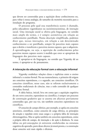 A EDUCAÇÃO FORMAL E A EDUCAÇÃO INFORMAL EM CIÊNCIAS 179.
que devem ser construídas para a aquisição desse conhecimento ou,
para voltar à nossa analogia, do tamanho da memória necessária para a
instalação do programa.
O processo pelo qual essa transferência ocorre é chamado,
pelos educadores vygotskianos ou sociointeracionistas, de interação
social. Uma interação social se efetiva pela linguagem, no sentido
mais amplo do termo, e é sempre assimétrica em relação ao
conhecimento partilhado. Numa descrição simplificada, podemos
dizer que, nessas interações, em relação a um determinado
conhecimento a ser partilhado, sempre há parceiros mais capazes
que o detêm e transferem e parceiros menos capazes, que o adquirem.
A aprendizagem, ou seja, a aquisição do conhecimento pelos
parceiros menos capazes ocorre à medida que estes se apropriam da
linguagem dos parceiros mais capazes.
E apropriar-se da linguagem, no sentido que Vygotsky dá ao
termo, é apropriar-se do pensamento.
A interação da educação formal com a educação informal
Vygotsky estabelece relações claras e explícitas entre o ensino
informal e o ensino formal. Na sua nomenclatura, o primeiro dá origem
aos conceitos espontâneos, e o segundo, aos conceitos científicos. Os
conceitos científicos, nesse caso, não se referem exclusivamente a
conteúdos tradicionais de ciências, mas a todo conteúdo de qualquer
disciplina formal.
A idéia básica, inicial, leva em conta que a aquisição cognitiva
de um novo conceito, espontâneo ou científico, é sempre um processo
de construção gradativo que se assenta em alicerces previamente
construídos que, por sua vez, são também conceitos espontâneos ou
científicos.
O conceito de campo elétrico, por exemplo, se apóia em conceitos
anteriores, científicos, como conceito de carga elétrica, os princípios
de atração e repulsão entre essas cargas e a própria idéia de interação
eletromagnética. Mas se apóia também em conceitos espontâneos, como
a própria idéia de campo, de interação e de ação à distância. Se essas
idéias ou pré-concepções já estiverem estabelecidas na estrutura
cognitiva do aprendiz, parte desse alicerce já estará pronta, e a construção
desse conceito será mais rápida e eficiente.
 