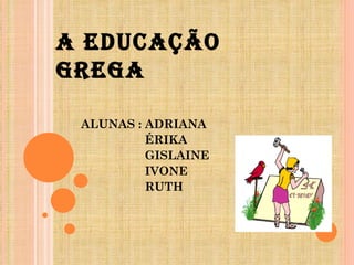 A EDUCAÇÃO GREGA ALUNAS : ADRIANA ÉRIKA  GISLAINE IVONE RUTH 