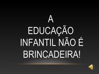 A
EDUCAÇÃO
INFANTIL NÃO É
BRINCADEIRA!
 