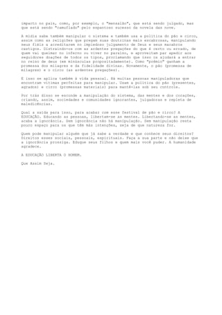 impacto no país, como, por exemplo, o "mensalão", que está sendo julgado, mas
que está sendo "camuflado" pelo espantoso sucesso da novela das nove.
A mídia sabe também manipular o sistema e também usa a política do pão e circo,
assim como as religiões que pregam suas doutrinas mais escabrosas, manipulando
seus fiéis a acreditarem no impiedoso julgamento de Deus e seus macabros
castigos. Distraindo-os com as ardentes pregações do que é certo ou errado, de
quem vai queimar no inferno ou viver no paraíso, e aproveitam par apedir aos
seguidores doações de todos os tipos, proclamando que isso os ajudará a entrar
no reino de deus (em minúsculas propositadamente). Como "prêmio" ganham a
promessa dos milagres e da fidelidade divinas. Novamente, o pão (promessa de
milagres) e o circo (as ardentes pregações).
E isso se aplica também à vida pessoal. Há muitas pessoas manipuladoras que
encontram vítimas perfeitas para manipular. Usam a política do pão (presentes,
agrados) e circo (promessas materiais) para mantê-las sob seu controle.
Por trás disso se esconde a manipulação do sistema, das mentes e dos corações,
criando, assim, sociedades e comunidades ignorantes, julgadoras e repleta de
maledicências.
Qual a saída para isso, para acabar com esse festival de pão e circo? A
EDUCAÇÃO. Educando as pessoas, libertam-se as mentes. Libertando-se as mentes,
acaba a ignorância. Sem ignorância não há manipulação. Sem manipulação resta
pouco espaço para os que têm más intenções, seja de que natureza for.
Quem pode manipular alguém que já sabe a verdade e que conhece seus direitos?
Direitos esses sociais, pessoais, espirituais. Faça a sua parte e não deixe que
a ignorância prossiga. Eduque seus filhos e quem mais você puder. A humanidade
agradece.
A EDUCAÇÃO LIBERTA O HOMEM.
Que Assim Seja.
 