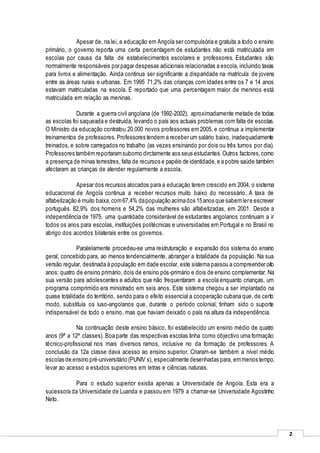 2
Apesar de, na lei, a educação em Angola ser compulsória e gratuita a todo o ensino
primário, o governo reporta uma certa percentagem de estudantes não está matriculada em
escolas por causa da falta de estabelecimentos escolares e professores. Estudantes são
normalmente responsáveis por pagar despesas adicionais relacionadas a escola, incluindo taxas
para livros e alimentação. Ainda continua ser significante a disparidade na matrícula de jovens
entre as áreas rurais e urbanas. Em 1995 71,2% das crianças com idades entre os 7 e 14 anos
estavam matriculadas na escola. É reportado que uma percentagem maior de meninos está
matriculada em relação as meninas.
Durante a guerra civil angolana (de 1992-2002), aproximadamente metade de todas
as escolas foi saqueada e destruída, levando o país aos actuais problemas com falta de escolas.
O Ministro da educação contratou 20.000 novos professores em 2005, e continua a implementar
treinamentos de professores. Professores tendem a receber um salário baixo, inadequadamente
treinados, e sobre carregados no trabalho (as vezes ensinando por dois ou três turnos por dia).
Professores tambémreportaramsuborno dirctamente aos seus estudantes.Outros factores,como
a presença de minas terrestres, falta de recursos e papéis de identidade, e a pobre saúde também
afectaram as crianças de atender regularmente a escola.
Apesar dos recursos alocados para a educação terem crescido em 2004, o sistema
educacional de Angola continua a receber recursos muito baixo do necessário. A taxa de
alfabetização é muito baixa,com67,4% dapopulação acimados 15anos que sabemlere escrever
português. 82,9% dos homens e 54,2% das mulheres são alfabetizadas, em 2001. Desde a
independência de 1975, uma quantidade considerável de estudantes angolanos continuam a ir
todos os anos para escolas, instituições politécnicas e universidades em Portugal e no Brasil no
abrigo dos acordos bilaterais entre os governos.
Paralelamente procedeu-se uma restruturação e expansão dos sistema do ensino
geral, concebido para, ao menos tendencialmente, abranger a totalidade da população. Na sua
versão regular, destinada à população em dade escolar, este sistema passou a compreender oito
anos: quatro de ensino primário, dois de ensino pós-primário e dois de ensino complementar. Na
sua versão para adolescentes e adultos que não frequentaram a escola enquanto crianças, um
programa comprimido era ministrado em seis anos. Este sistema chegou a ser implantado na
quase totalidade do território, sendo para o efeito essencial a cooperação cubana que, de certo
modo, substituía os luso-angolanos que, durante o período colonial, tinham sido o suporte
indispensável de todo o ensino, mas que haviam deixado o país na altura da independência.
Na continuação deste ensino básico, foi estabelecido um ensino médio de quatro
anos (9ª a 12ª classes). Boa parte das respectivas escolas tinha como objectivo uma formação
técnico-profissional nos mais diversos ramos, inclusive no da formação de professores. A
conclusão da 12a classe dava acesso ao ensino superior. Criaram-se também a nível médio
escolas de ensino pré-universitário (PUNIV s), especialmente desenhadas para, emmenos tempo,
levar ao acesso a estudos superiores em letras e ciências naturais.
Para o estudo superior existia apenas a Universidade de Angola. Esta era a
sucessora da Universidade de Luanda e passou em 1979 a chamar-se Universidade Agostinho
Neto.
 