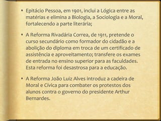 Epitácio Pessoa, em 1901, inclui a Lógica entre as matérias e elimina a Biologia, a Sociologia e a Moral, fortalecendo a parte literária; A Reforma Rivadária Correa, de 1911, pretende o curso secundário como formador do cidadão e a abolição do diploma em troca de um certificado de assistência e aproveitamento; transfere os exames de entrada no ensino superior para as faculdades. Esta reforma foi desastrosa para a educação. A Reforma João Luiz Alves introduz a cadeira de Moral e Cívica para combater os protestos dos alunos contra o governo do presidente Arthur Bernardes. 
