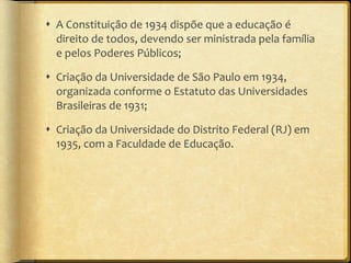 A Constituição de 1934 dispõe que a educação é direito de todos, devendo ser ministrada pela família e pelos Poderes Públicos; Criação da Universidade de São Paulo em 1934, organizada conforme o Estatuto das Universidades Brasileiras de 1931; Criação da Universidade do Distrito Federal (RJ) em 1935, com a Faculdade de Educação.  