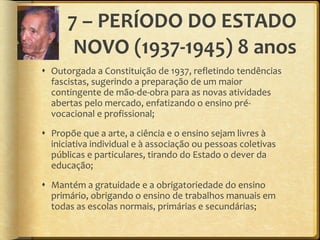7 – PERÍODO DO ESTADO NOVO (1937-1945) 8 anos Outorgada a Constituição de 1937, refletindo tendências fascistas, sugerindo a preparação de um maior contingente de mão-de-obra para as novas atividades abertas pelo mercado, enfatizando o ensino pré-vocacional e profissional; Propõe que a arte, a ciência e o ensino sejam livres à iniciativa individual e à associação ou pessoas coletivas públicas e particulares, tirando do Estado o dever da educação; Mantém a gratuidade e a obrigatoriedade do ensino primário, obrigando o ensino de trabalhos manuais em todas as escolas normais, primárias e secundárias; 
