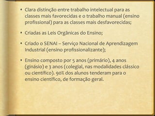 Clara distinção entre trabalho intelectual para as classes mais favorecidas e o trabalho manual (ensino profissional) para as classes mais desfavorecidas; Criadas as Leis Orgânicas do Ensino; Criado o SENAI – Serviço Nacional de Aprendizagem Industrial (ensino profissionalizante); Ensino composto por 5 anos (primário), 4 anos (ginásio) e 3 anos (colegial, nas modalidades clássico ou científico). 90% dos alunos tenderam para o ensino científico, de formação geral. 