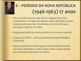 8 – PERÍODO DA NOVA REPÚBLICA  (1946-1963) 17 anos Nova Constituição de 1946 (Eurico Gaspar Dutra) dá competência à União para legislar sobre diretrizes e bases da educação nacional, retomando o preceito de que a educação é direito de todos; Regulamentação do ensino primário e do ensino normal; Criação do SENAC – Serviço Nacional de Aprendizagem Comercial; Vários projetos de reforma geral da educação nacional, com lutas ideológicas e discussões sobre a participação das instituições privadas de ensino; 