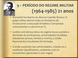 9 – PERÍODO DO REGIME MILITAR  (1964-1985) 21 anos Marechal Humberto de Alencar Castello Branco: O golpe militar aborta todas as tentativas de revolucionar a educação brasileira ( “ propostas comunizantes e subversivas ” ); Caráter anti-democrático do regime levou a prisão e demissão de professores, universidades invadidas, estudantes presos, feridos e mortos, a União Nacional dos Estudantes foi fechada; Grande expansão das universidades, criando-se o vestibular classificatório, acabando com os excedentes (aprovados e sem vaga); 