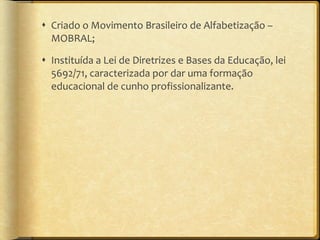 Criado o Movimento Brasileiro de Alfabetização – MOBRAL; Instituída a Lei de Diretrizes e Bases da Educação, lei 5692/71, caracterizada por dar uma formação educacional de cunho profissionalizante. 