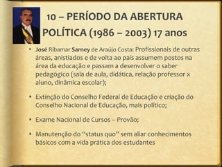 10 – PERÍODO DA ABERTURA POLÍTICA (1986 – 2003) 17 anos José  Ribamar  Sarney  de Araújo Costa:  Profissionais de outras áreas, anistiados e de volta ao país assumem postos na área da educação e passam a desenvolver o saber pedagógico (sala de aula, didática, relação professor x aluno, dinâmica escolar); Extinção do Conselho Federal de Educação e criação do Conselho Nacional de Educação, mais político; Exame Nacional de Cursos – Provão; Manutenção do  “ status quo ”  sem aliar conhecimentos básicos com a vida prática dos estudantes 