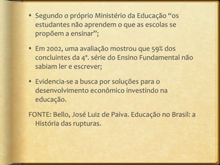 Segundo o próprio Ministério da Educação  “ os estudantes não aprendem o que as escolas se propõem a ensinar ” ; Em 2002, uma avaliação mostrou que 59% dos concluintes da 4ª. série do Ensino Fundamental não sabiam ler e escrever; Evidencia-se a busca por soluções para o desenvolvimento econômico investindo na educação. FONTE: Bello, José Luiz de Paiva. Educação no Brasil: a História das rupturas. 