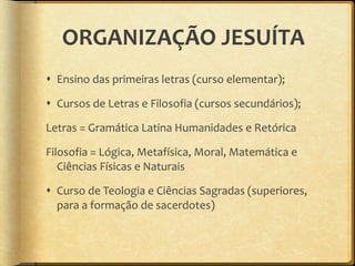 ORGANIZAÇÃO JESUÍTA Ensino das primeiras letras (curso elementar); Cursos de Letras e Filosofia (cursos secundários); Letras = Gramática Latina Humanidades e Retórica Filosofia = Lógica, Metafísica, Moral, Matemática e Ciências Físicas e Naturais Curso de Teologia e Ciências Sagradas (superiores, para a formação de sacerdotes) 