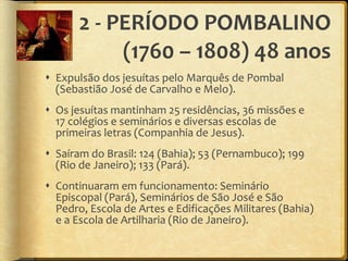 2 - PERÍODO POMBALINO (1760 – 1808) 48 anos Expulsão dos jesuítas pelo Marquês de Pombal (Sebastião José de Carvalho e Melo). Os jesuítas mantinham 25 residências, 36 missões e 17 colégios e seminários e diversas escolas de primeiras letras (Companhia de Jesus). Saíram do Brasil: 124 (Bahia); 53 (Pernambuco); 199 (Rio de Janeiro); 133 (Pará). Continuaram em funcionamento: Seminário Episcopal (Pará), Seminários de São José e São Pedro, Escola de Artes e Edificações Militares (Bahia) e a Escola de Artilharia (Rio de Janeiro). 