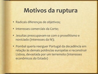 Motivos da ruptura Radicais diferenças de objetivos; Interesses comerciais da Corte; Jesuítas preocupavam-se com o proselitismo e  noviciado (interesses da fé); Pombal queria reerguer Portugal da decadência em relação às demais potências européias e reconstruir Lisboa, devastada por um terremoto (interesses econômicos do Estado) 