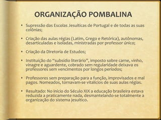 ORGANIZAÇÃO POMBALINA Supressão das Escolas Jesuíticas de Portugal e de todas as suas colônias; Criação das aulas régias (Latim, Grego e Retórica), autônomas, desarticuladas e isoladas, ministradas por professor único; Criação da Diretoria de Estudos; Instituição do  “ subsídio literário ” , imposto sobre carne, vinho, vinagre e aguardente, cobrado sem regularidade deixava os professores sem vencimentos por longos períodos; Professores sem preparação para a função, improvisados e mal pagos. Nomeados, tornavam-se vitalícios de suas aulas régias. Resultado: No início do Século XIX a educação brasileira estava reduzida a praticamente nada, desmantelando-se totalmente a organização do sistema jesuítico. 