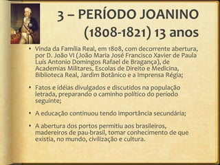 3 – PERÍODO JOANINO (1808-1821) 13 anos Vinda da Família Real, em 1808, com decorrente abertura, por D. João VI (João Maria José Francisco Xavier de Paula Luís Antonio Domingos Rafael de Bragança), de Academias Militares, Escolas de Direito e Medicina, Biblioteca Real, Jardim Botânico e a Imprensa Régia; Fatos e idéias divulgados e discutidos na população letrada, preparando o caminho político do período seguinte; A educação continuou tendo importância secundária; A abertura dos portos permitiu aos brasileiros, madereiros de pau-brasil, tomar conhecimento de que existia, no mundo, civilização e cultura. 