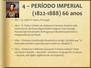 4 – PERÍODO IMPERIAL (1822-1888) 66 anos 1821 – D. João VI volta a Portugal; 1822 – D. Pedro I ( Pedro de Alcântara Francisco António João Carlos Xavier de Paula Miguel Rafael Joaquim José Gonzaga Pascoal Cipriano Serafim de Bragança e Bourbon)  proclama a Independência do Brasil; 1824 – Primeira Constituição Brasileira (o artigo 179 dizia que  “ a instrução primária é gratuita para todos os cidadãos ” ). 1823 – Institui-se o Método Lancaster ( “ ensino mútuo ”  onde um aluno treinado – decurião – ensinava um grupo de 10 alunos – decúria, sob rígida vigilância de um inspetor). 