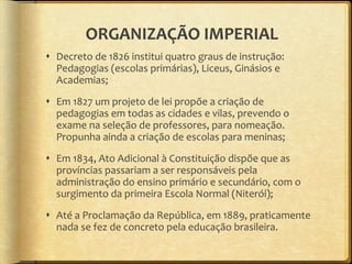 ORGANIZAÇÃO IMPERIAL Decreto de 1826 institui quatro graus de instrução: Pedagogias (escolas primárias), Liceus, Ginásios e Academias; Em 1827 um projeto de lei propõe a criação de pedagogias em todas as cidades e vilas, prevendo o exame na seleção de professores, para nomeação. Propunha ainda a criação de escolas para meninas; Em 1834, Ato Adicional à Constituição dispõe que as províncias passariam a ser responsáveis pela administração do ensino primário e secundário, com o surgimento da primeira Escola Normal (Niterói); Até a Proclamação da República, em 1889, praticamente nada se fez de concreto pela educação brasileira. 