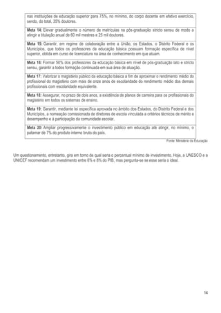 nas instituições de educação superior para 75%, no mínimo, do corpo docente em efetivo exercício,
       sendo, do total, 35% doutores.
       Meta 14: Elevar gradualmente o número de matrículas na pós-graduação stricto sensu de modo a
       atingir a titulação anual de 60 mil mestres e 25 mil doutores.
       Meta 15: Garantir, em regime de colaboração entre a União, os Estados, o Distrito Federal e os
       Municípios, que todos os professores da educação básica possuam formação específica de nível
       superior, obtida em curso de licenciatura na área de conhecimento em que atuam.
       Meta 16: Formar 50% dos professores da educação básica em nível de pós-graduação lato e stricto
       sensu, garantir a todos formação continuada em sua área de atuação.
       Meta 17: Valorizar o magistério público da educação básica a fim de aproximar o rendimento médio do
       profissional do magistério com mais de onze anos de escolaridade do rendimento médio dos demais
       profissionais com escolaridade equivalente.
       Meta 18: Assegurar, no prazo de dois anos, a existência de planos de carreira para os profissionais do
       magistério em todos os sistemas de ensino.
       Meta 19: Garantir, mediante lei específica aprovada no âmbito dos Estados, do Distrito Federal e dos
       Municípios, a nomeação comissionada de diretores de escola vinculada a critérios técnicos de mérito e
       desempenho e à participação da comunidade escolar.
       Meta 20: Ampliar progressivamente o investimento público em educação até atingir, no mínimo, o
       patamar de 7% do produto interno bruto do país.
                                                                                            Fonte: Ministério da Educação


Um questionamento, entretanto, gira em torno de qual seria o percentual mínimo de investimento. Hoje, a UNESCO e a
UNICEF recomendam um investimento entre 6% e 8% do PIB, mas pergunta-se se esse seria o ideal.




                                                                                                                      14
 