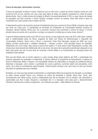 Futuro da educação, democratizar é preciso.

O futuro da educação no Brasil é incerto. Estima-se que em dez anos o acesso ao Ensino Superior evolua em uma
escala de 0,5% ao ano, fazendo com que o país seja capaz de atingir um patamar comparável ao índice de países
desenvolvidos. Hoje, a média da taxa de titulação do Brasil é de aproximadamente 47,8%, ou seja, menos da metade
da população que está cursando o Ensino Superior consegue concluir os estudos. Esse valor ainda é baixo se
comparado com outros países onde a média é de 70%.

O desempenho positivo da economia nacional é fundamental para que o acesso ao Ensino Médio e Superior seja cada
vez maior em nosso país. O coordenador da Comissão de Vestibulares da Universidade Estadual Unicamp de
Campinas, Renato Pedrosa, afirma que: "Se a economia continuar bem aumentará o número de alunos. O ensino
privado cresce de acordo com a economia e começa a se expandir à medida que as outras áreas crescem".

O governo federal pretende ainda incluir 400 mil novos alunos na rede pública de ensino até 2012. Além disso, trabalha
para a implementação plena do Reuni, programa de Apoio aos Planos de Reestruturação e Expansão das
Universidades Federais. Assim como o Reuni, o movimento Todos Pela Educação, lançado em 2006, tem como
objetivo principal proporcionar a cidadãos brasileiros – crianças e jovens –uma educação básica de qualidade,
trabalhando com cinco metas: toda criança e jovem entre quatro e 17 anos devem estar frequentando a escola; toda
criança deve estar plenamente alfabetizada até os oito anos, todo aluno deve apresentar aprendizado adequado à sua
série, todo jovem com até 19 anos deve ter concluído o Ensino Médio e os investimentos em educação devem ser
ampliados e bem geridos.

Para que tais fatores não se tornem utópicos e o país consiga atingir esses objetivos até 2022, a participação dos
diversos segmentos da sociedade é fundamental. É preciso melhorar os programas de financiamento e ingresso ao
Ensino Fundamental, Médio e Superior. Há necessidade também de potencializar as soluções de problemas básicos
referentes à educação, como ampliar a quantidade de cursos superiores, aumentar salário dos educadores, entre
outros. Só a partir de consideráveis reestruturações, o Brasil poderá começar a ser visto como um país que fornece
educação de qualidade para seus cidadãos.

Entretanto, por mais que haja grandes investimentos e a implantação efetiva de programas de educação, os resultados
só serão visíveis quando houver uma mudança na cultura da sociedade a respeito dessa área. Vimos, pelo
monitoramento das mídias sociais, jovens e adolescentes que não se importam com os estudos, não valorizando a
oportunidade que lhes é dada. Enquanto a sociedade não vir a educação como base para o desenvolvimento
individual, toda estrutura e todos os programas – por melhores que sejam – estão fadados ao fracasso.




                                                                                                                   15
 