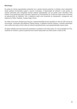 Metodologia

Os portais de notícias especializados juntamente com a grande imprensa presente no ambiente virtual representam
canais bastante movimentados quando o assunto é educação. A disseminação de conteúdo é muito grande, os
veículos aproveitam para compartilhar diversas matérias especializadas com um grande cunho informativo. Para
analisar o buzz gerado pelo próprio internauta, realizamos um monitoramento de 10 dias nas mídias sociais envolvendo
as palavras-chave de referência. Com a plataforma postX como ferramenta de rastreamento, conseguimos uma
cobertura do Twitter, Facebook, Youtube, blogs e fóruns.

As mídias on-line foram utilizadas para mensurar a representatividade do tema estudado em mais de 3.500 veículos de
comunicação, monitorados pela plataforma Clipping Express. A plataforma permitiu embasar o conteúdo apresentado
como cenário atual sobre o tema e além de mensurar quantitativamente a sua representatividade nesses canais.

Os dados coletados para este estudo são quantitativos e qualitativos (nas redes sociais, em uma amostragem de 15%),
revelando em números o quanto as palavras-chave tiveram repercussão nas mídias sociais e mídias on-line.




                                                                                                                 18
 