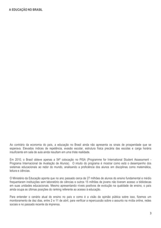 A EDUCAÇÃO NO BRASIL




Ao contrário da economia do país, a educação no Brasil ainda não apresenta os sinais de prosperidade que se
esperava. Elevados índices de repetência, evasão escolar, estrutura física precária das escolas e carga horária
insuficiente em sala de aula ainda resultam em uma triste realidade.

Em 2010, o Brasil obteve apenas a 54ª colocação no PISA (Programme for International Student Assessment -
Programa Internacional de Avaliação de Alunos). O intuito do programa é mostrar como está o desempenho dos
sistemas educacionais ao redor do mundo, analisando a proficiência dos alunos em disciplinas como matemática,
leitura e ciências.

O Ministério da Educação aponta que no ano passado cerca de 27 milhões de alunos do ensino fundamental e médio
frequentaram instituições sem laboratório de ciências e outros 15 milhões de jovens não tiveram acesso a bibliotecas
em suas unidades educacionais. Mesmo apresentando níveis positivos de evolução na qualidade de ensino, o país
ainda ocupa as últimas posições do ranking referente ao acesso à educação.

Para entender o cenário atual do ensino no país e como é a visão da opinião pública sobre isso, fizemos um
monitoramento de dez dias, entre 2 e 11 de abril, para verificar a repercussão sobre o assunto na mídia online, redes
sociais e no passado recente da imprensa.

                                                                                                                   3
 