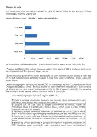 Educação em pauta

Nos últimos quatro anos, tem crescido a atenção por parte dos veículos on-line no tema educação, conforme
constatado pela plataforma Clipping Retrô.

Notícias por palavra-chave “Educação” – plataforma Clipping Retrô



           2007 (16466)



           2008 (31037)



           2009 (61829)



          2010 (118761)



                          0      20000      40000      60000      80000     100000     120000     140000


(Os números entre parênteses representam a quantidade de notícias sobre a palavra-chave Educação no ano)

• Avaliamos quantitativamente o conteúdo relacionado à palavra-chave a partir de 2007 e percebemos que o número
de notícias sobre Educação praticamente dobra a cada ano.

• É possível observar que em 2010, o número de notícias foi seis vezes maior que em 2007, saltando de 16 mil para
118 mil. Este número crescente de notícias divulgadas na mídia online sobre o tema retrata a grande preocupação
sobre o assunto.

Os resultados do programa Educação para Todos de 2010, sob a coordenação da UNESCO (Organização das Nações
Unidas para a Educação, a Ciência e a Cultura), apontam que o país está presente no quadro dos 53 países que ainda
não atingiram algumas metas básicas, que devem ser cumpridas até 2015. Em resumo, a avaliação sobre a qualidade
de ensino no país ainda é negativa, conforme constatou o relatório da organização.

       Abaixo listamos os principais objetivos do programa da UNESCO:

        1) Ampliar e aperfeiçoar os cuidados e a educação para a primeira infância, especialmente no caso
        das crianças mais vulneráveis e em situação de maior carência.
        2) Assegurar que, até 2015, todas as crianças, particularmente as meninas, vivendo em
        circunstâncias difíceis e as pertencentes a minorias étnicas, tenham acesso ao ensino primário
        gratuito, obrigatório e de boa qualidade.
        3) Assegurar que sejam atendidas as necessidades de aprendizado de todos os jovens e adultos
        através de acesso equitativo a programas apropriados de aprendizagem e de treinamento para a vida.
        4) Alcançar, até 2015, uma melhoria de 50% nos níveis de alfabetização de adultos, especialmente no
        que se refere às mulheres, bem como acesso equitativo à educação básica e contínua para todos os
        adultos.
        5) Eliminar, até 2005, as disparidades de gênero no ensino primário e secundário, alcançando, em
        2015, igualdade de gêneros na educação, visando principalmente garantir que as meninas tenham
                                                                                                                4
 