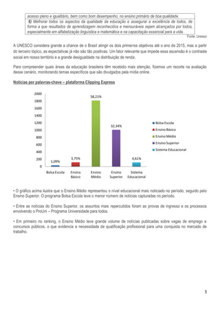 acesso pleno e igualitário, bem como bom desempenho, no ensino primário de boa qualidade.
         6) Melhorar todos os aspectos da qualidade da educação e assegurar a excelência de todos, de
        forma a que resultados de aprendizagem reconhecidos e mensuráveis sejam alcançados por todos,
        especialmente em alfabetização linguística e matemática e na capacitação essencial para a vida.
                                                                                                             Fonte: Unesco

A UNESCO considera grande a chance de o Brasil atingir os dois primeiros objetivos até o ano de 2015, mas a partir
do terceiro tópico, as expectativas já não são tão positivas. Um fator relevante que impede essa ascensão é o contraste
social em nosso território e a grande desigualdade na distribuição de renda.

Para compreender quais áreas da educação brasileira têm recebido mais atenção, fizemos um recorte na avaliação
desse cenário, monitorando temas específicos que são divulgados pela mídia online.

Notícias por palavras-chave – plataforma Clipping Express

            2000
                                               58,21%
            1800
            1600
            1400
            1200                                                                       Bolsa Escola
                                                           32,34%
            1000                                                                       Ensino Básico

              800                                                                      Ensino Médio

              600                                                                      Ensino Superior
                                                                                       Sistema Educacional
              400
              200                  3,75%                                4,61%
                       1,09%
                0
                    Bolsa Escola   Ensino      Ensino       Ensino      Sistema
                                   Básico      Médio       Superior   Educacional


• O gráfico acima ilustra que o Ensino Médio representou o nível educacional mais noticiado no período, seguido pelo
Ensino Superior. O programa Bolsa Escola teve o menor número de notícias capturadas no período.

• Entre as notícias do Ensino Superior, os assuntos mais repercutidos foram as provas de ingresso e os processos
envolvendo o ProUni – Programa Universidade para todos.

• Em primeiro no ranking, o Ensino Médio teve grande volume de notícias publicadas sobre vagas de emprego e
concursos públicos, o que evidencia a necessidade de qualificação profissional para uma conquista no mercado de
trabalho.




                                                                                                                        5
 