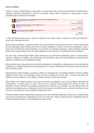 Aluno e professor

Quando o assunto é disseminação e repercussão, as mídias sociais são o canal mais apropriado de monitoramento e
avaliação. Buscando compreender o universo da educação nessas redes, monitoramos a palavra-chave “escola”,
capturando alguns exemplos de interações:




• A falta de interesse pela escola e estudos é bastante visível. Muitas vezes, o usuário usa a rede para depreciar a
escola como instituição de ensino.

Diante destes comentários, é importante refletir sobre a grande falha do atual sistema de ensino e sobre a própria base
da nossa educação cultural. Muitos alunos não se sentem motivados a vivenciar uma rotina de aprendizado, assim o
ensino não é absorvido de maneira adequada. Como mostram as interações capturadas, o tempo destinado a aprender
acaba sendo cumprido apenas como uma rotina obrigatória e não prazerosa ou compreendida como importante.

Por outro lado, a desmotivação também atinge professores, que precisam de capacitação, ajuste na remuneração e
melhores condições de trabalho, pois grande parte dos educadores ainda não está devidamente capacitada para
enfrentar os desafios da era da globalização digital.

Deve-se então montar uma ação que envolva todos os segmentos da sociedade, colaborando para a boa formação de
professores e o estabelecimento de seu relacionamento com os alunos, transformando os diversos níveis de ensino em
elos da mesma corrente.

Segundo Marcos Meier (Professor, psicólogo e Mestre em Educação pela Universidade Federal do Paraná, também
palestrante sobre temas como educação, criação de filhos, psicologia em sala de aula): “os alunos não gostam de
professor “bonzinho” demais, nem de ditador, o mestre de todas as horas deve ser justo”.

Meier realizou uma pequena pesquisa com alguns estudantes que alegaram que um bom professor apresenta três
características. A primeira dela é a escuta ativa em que o professor presta atenção nas dúvidas do aluno. Os
estudantes disseram também que respeitam professores que exerçam sua autoridade, que não abdique dela nem
redirecione a autoridade para a coordenação. E por fim eles querem um professor justo, o educador não pode dar uma
bronca em todo mundo por causa da postura de apenas um aluno.

Prestando atenção nestas características, percebemos que este estereótipo idealizado da figura de um professor pode
ser um ponto de partida para a adequação do ensino em nosso país. Abaixo mostramos como as diferentes áreas do
cenário educacional brasileiro são comentadas nas mídias sociais.




                                                                                                                     8
 