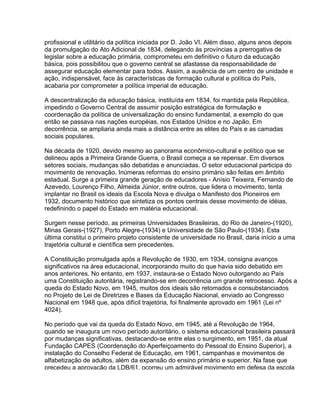 profissional e utilitário da política iniciada por D. João VI. Além disso, alguns anos depois
da promulgação do Ato Adicional de 1834, delegando às províncias a prerrogativa de
legislar sobre a educação primária, comprometeu em definitivo o futuro da educação
básica, pois possibilitou que o governo central se afastasse da responsabilidade de
assegurar educação elementar para todos. Assim, a ausência de um centro de unidade e
ação, indispensável, face às características de formação cultural e política do País,
acabaria por comprometer a política imperial de educação.
A descentralização da educação básica, instituída em 1834, foi mantida pela República,
impedindo o Governo Central de assumir posição estratégica de formulação e
coordenação da política de universalização do ensino fundamental, a exemplo do que
então se passava nas nações européias, nos Estados Unidos e no Japão. Em
decorrência, se ampliaria ainda mais a distância entre as elites do País e as camadas
sociais populares.
Na década de 1920, devido mesmo ao panorama econômico-cultural e político que se
delineou após a Primeira Grande Guerra, o Brasil começa a se repensar. Em diversos
setores sociais, mudanças são debatidas e anunciadas. O setor educacional participa do
movimento de renovação. Inúmeras reformas do ensino primário são feitas em âmbito
estadual. Surge a primeira grande geração de educadores - Anísio Teixeira, Fernando de
Azevedo, Lourenço Filho, Almeida Júnior, entre outros, que lidera o movimento, tenta
implantar no Brasil os ideais da Escola Nova e divulga o Manifesto dos Pioneiros em
1932, documento histórico que sintetiza os pontos centrais desse movimento de idéias,
redefinindo o papel do Estado em matéria educacional.
Surgem nesse período, as primeiras Universidades Brasileiras, do Rio de Janeiro-(1920),
Minas Gerais-(1927), Porto Alegre-(1934) e Universidade de São Paulo-(1934). Esta
última constitui o primeiro projeto consistente de universidade no Brasil, daria início a uma
trajetória cultural e científica sem precedentes.
A Constituição promulgada após a Revolução de 1930, em 1934, consigna avanços
significativos na área educacional, incorporando muito do que havia sido debatido em
anos anteriores. No entanto, em 1937, instaura-se o Estado Novo outorgando ao País
uma Constituição autoritária, registrando-se em decorrência um grande retrocesso. Após a
queda do Estado Novo, em 1945, muitos dos ideais são retomados e consubstanciados
no Projeto de Lei de Diretrizes e Bases da Educação Nacional, enviado ao Congresso
Nacional em 1948 que, após difícil trajetória, foi finalmente aprovado em 1961 (Lei nº
4024).
No período que vai da queda do Estado Novo, em 1945, até a Revolução de 1964,
quando se inaugura um novo período autoritário, o sistema educacional brasileira passará
por mudanças significativas, destacando-se entre elas o surgimento, em 1951, da atual
Fundação CAPES (Coordenação do Aperfeiçoamento do Pessoal do Ensino Superior), a
instalação do Conselho Federal de Educação, em 1961, campanhas e movimentos de
alfabetização de adultos, além da expansão do ensino primário e superior. Na fase que
precedeu a aprovação da LDB/61, ocorreu um admirável movimento em defesa da escola
 
