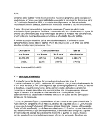 anos.
Embora o setor público venha desenvolvendo e mantendo programas para crianças com
idade inferior a 7 anos, sua responsabilidade nesse setor é bem recente. Somente a partir
da Constituição Federal de 1988, a educação infantil passou a ser formalmente de
responsabilidade dos Estados, cabendo aos municípios fomentar o seu desenvolvimento.
O setor não-governamental atua fortemente nessa área. Programas não-formais,
envolvendo a participação das famílias e comunidades são encontrados em todo o país. O
próprio MEC tem incentivado a experimentação de formas e métodos não-convencionais,
envolvendo uma maior participação comunitária e articulação do poder público.
A rede de educação infantil no país é ainda bastante restrita. Conforme os dados
apresentados na tabela abaixo, apenas 17,5% da população de 0 a 6 anos está sendo
atendida por algum programa nesse nível.
Crianças de Crianças atendidas Total de
0 a 6 anos 0 a 4 anos 4 a 6 anos atendimentos
23.116.078 667.736 3.375.834 4.043.570
(100%) (2,9%) (14,6%) (17,5%)
Fontes: Fundação IBGE e MEC
2.1.2 Educação fundamental
O ensino fundamental, também denominado ensino de primeiro grau, é
constitucionalmente obrigatório, destina-se à formação da criança e do pré-adolescente de
7 a 14 anos de idade, e tem como objetivos: a) o domínio progressivo da leitura, da escrita
e do cálculo, enquanto instrumentos para a compreensão e solução dos problemas
humanos e o acesso sistemático aos conhecimentos; b) a compreensão das leis que
regem a natureza e as relações sociais na sociedade contemporânea; e c) o
desenvolvimento da capacidade de reflexão e criação, em busca de uma participação
consciente no meio social.
O currículo pleno do 1o
grau compreende um núcleo comum e uma parte diversificada. O
núcleo comum, obrigatório a nível nacional, abrange as seguintes áreas: a) Comunicação
e expressão (Língua Portuguesa); b) Estudos sociais (Geografia, História, e Organização
Social e Política do Brasil), com ênfase ao conhecimento do Brasil na perspectiva atual do
seu desenvolvimento; e c) Ciências (Matemática, Ciências físicas e biológicas). A parte
diversificada está a cargo de cada sistema de ensino e, quando for o caso, de cada
escola, atendendo às características regionais e locais da sociedade, da cultura, da
 