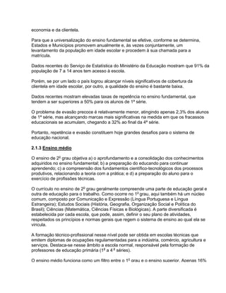 economia e da clientela.
Para que a universalização do ensino fundamental se efetive, conforme se determina,
Estados e Municípios promovem anualmente e, às vezes conjuntamente, um
levantamento da população em idade escolar e procedem à sua chamada para a
matrícula.
Dados recentes do Serviço de Estatística do Ministério da Educação mostram que 91% da
população de 7 a 14 anos tem acesso à escola.
Porém, se por um lado o país logrou alcançar níveis significativos de cobertura da
clientela em idade escolar, por outro, a qualidade do ensino é bastante baixa.
Dados recentes mostram elevadas taxas de repetência no ensino fundamental, que
tendem a ser superiores a 50% para os alunos de 1ª série.
O problema de evasão precoce é relativamente menor, atingindo apenas 2,3% dos alunos
de 1ª série, mas alcançando marcas mais significativas na medida em que os fracassos
educacionais se acumulam, chegando a 32% ao final da 4ª série.
Portanto, repetência e evasão constituem hoje grandes desafios para o sistema de
educação nacional.
2.1.3 Ensino médio
O ensino de 2o
grau objetiva a) o aprofundamento e a consolidação dos conhecimentos
adquiridos no ensino fundamental; b) a preparação do educando para continuar
aprendendo; c) a compreensão dos fundamentos científico-tecnológicos dos processos
produtivos, relacionando a teoria com a prática; e d) a preparação do aluno para o
exercício de profissões técnicas.
O currículo no ensino de 2o
grau geralmente compreende uma parte de educação geral e
outra de educação para o trabalho. Como ocorre no 1o
grau, aqui também há um núcleo
comum, composto por Comunicação e Expressão (Língua Portuguesa e Língua
Estrangeira); Estudos Sociais (História, Geografia, Organização Social e Política do
Brasil); Ciências (Matemática, Ciências Físicas e Biológicas). A parte diversificada é
estabelecida por cada escola, que pode, assim, definir o seu plano de atividades,
respeitados os princípios e normas gerais que regem o sistema de ensino ao qual ela se
vincula.
A formação técnico-profissional nesse nível pode ser obtida em escolas técnicas que
emitem diplomas de ocupações regulamentadas para a indústria, comércio, agricultura e
serviços. Destaca-se nesse âmbito a escola normal, responsável pela formação de
professores de educação primária (1a
a 4 a
séries).
O ensino médio funciona como um filtro entre o 1o
grau e o ensino superior. Apenas 16%
 