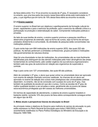 da faixa etária entre 15 e 19 se encontra na escola de 2o
grau. É necessário considerar,
no entanto, que uma boa parte dos jovens nessa faixa etária ainda está matriculada no 1o
grau, o que significa que em torno de 19% dessa faixa etária se encontra na escola.
2.1.4 Ensino superior
O ensino superior no Brasil tem por objetivos o aperfeiçoamento da formação cultural do
jovem, capacitando-o para o exercício da profissão, para o exercício da reflexão crítica e a
participação na produção e sistematização do saber. Compreende instituições públicas e
privadas.
Ao lado de suas tarefas de ensino, o ensino superior promove a pesquisa científica e
desenvolve programas de extensão, seja na forma de cursos, seja na forma de serviços
prestados diretamente à comunidade. As atividades de pesquisa estão concentradas nas
instituições públicas.
O país conta hoje com 894 instituições de ensino superior (IES), das quais 222 são
públicas. As demais pertencem a entidades confessionais, grupos privados e instituições
não-governamentais de natureza diversa.
Hoje há uma diversidade no tipo de instituições. As universidades são as mais facilmente
identificadas pois distinguem-se das demais instituições pela maior abrangência das áreas
fundamentais do conhecimento, pelo caráter orgânico de sua estrutura organizacional e
também pelo seu grau de autonomia em relação aos organismos de supervisão e
controle.
Hoje o país conta com 127 universidades, das quais 68 são públicas.
Além de completar o 2o
grau, o aluno que quiser entrar na universidade deve ser aprovado
num exame de seleção chamado concurso vestibular. As chances de um aluno ser
aprovado no exame de seleção dos cursos mais prestigiosos das universidades públicas
dependem, no entanto, não só da conclusão com sucesso do curso de 2o
grau, mas
também da qualidade da escola em que ele o cursou. Como as escolas de 2o
grau de
melhor qualidade tendem a ser privadas e caras, geralmente são os jovens de classe
sócio-econômica privilegiada que têm acesso às melhores universidades.
Em termos de capacidade de atendimento, o sistema de ensino superior brasileiro é
bastante restrito: somente 10% dos jovens da faixa etária correspondente consegue entrar
em algum tipo de IES.
3. Metas atuais e perspectivas futuras da educação no Brasil
As principais metas e objetivos do Governo para melhoria do serviço de educação no país
estão expressos no Plano Decenal de Educação para todos (1993-2003) e mais
recentemente redefinidos no Plano Político Estratégico do Ministério da Educação e do
Desporto 1995/1998.
 