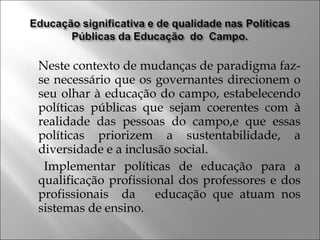 Neste contexto de mudanças de paradigma faz-
se necessário que os governantes direcionem o
seu olhar à educação do campo, estabelecendo
políticas públicas que sejam coerentes com à
realidade das pessoas do campo,e que essas
políticas priorizem a sustentabilidade, a
diversidade e a inclusão social.
Implementar políticas de educação para a
qualificação profissional dos professores e dos
profissionais da educação que atuam nos
sistemas de ensino.
 