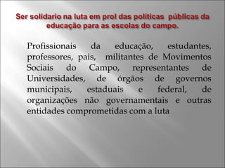 Profissionais da educação, estudantes,
professores, pais, militantes de Movimentos
Sociais do Campo, representantes de
Universidades, de órgãos de governos
municipais, estaduais e federal, de
organizações não governamentais e outras
entidades comprometidas com a luta
 