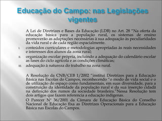 A Lei de Diretrizes e Bases da Educação (LDB) no Art. 28 “Na oferta da
educação básica para a população rural, os sistemas de ensino
promoverão as adaptações necessárias à sua adequação às peculiaridades
da vida rural e de cada região espacialmente.
I. conteúdos curriculares e metodologias apropriadas às reais necessidades
e interesses dos alunos da zona rural;
II. organização escolar própria, incluindo a adequação do calendário escolar
as fases do ciclo agrícola e as condições climáticas;
III. adequação à natureza do trabalho na zona rural.
A Resolução da CNB/CEB 1/2002 “institui Diretrizes para a Educação
Básica nas Escolas do Campos, reconhecendo “o modo de vida social e o
de utilização do espaço como fundamentais, em suas diversidade, para a
constituição da identidade da população rural e da sua inserção cidadã
na definição dos rumos da sociedade brasileira.”Nessa Resolução tem
dois artigos que fazem referencia a educação indígenas.
O Parecer Nº 36/2001 da Câmara de Educação Básica do Conselho
Nacional de Educação fixa as Diretrizes Operacionais para a Educação
Básica nas Escolas do Campos.
 