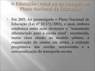  Em 2001, foi promulgado o Plano Nacional de
Educação (Lei nº 10.172/2001), o qual, embora
estabeleça entre suas diretrizes o “tratamento
diferenciado para a escola rural”, recomenda,
numa clara alusão ao modelo urbano, a
organização do ensino em séries, a extinção
progressiva das escolas unidocentes e a
universalização do transporte escolar.
 