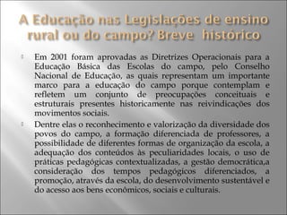  Em 2001 foram aprovadas as Diretrizes Operacionais para a
Educação Básica das Escolas do campo, pelo Conselho
Nacional de Educação, as quais representam um importante
marco para a educação do campo porque contemplam e
refletem um conjunto de preocupações conceituais e
estruturais presentes historicamente nas reivindicações dos
movimentos sociais.
 Dentre elas o reconhecimento e valorização da diversidade dos
povos do campo, a formação diferenciada de professores, a
possibilidade de diferentes formas de organização da escola, a
adequação dos conteúdos às peculiaridades locais, o uso de
práticas pedagógicas contextualizadas, a gestão democrática,a
consideração dos tempos pedagógicos diferenciados, a
promoção, através da escola, do desenvolvimento sustentável e
do acesso aos bens econômicos, sociais e culturais.
 