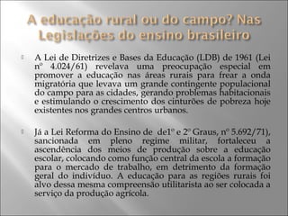  A Lei de Diretrizes e Bases da Educação (LDB) de 1961 (Lei
nº 4.024/61) revelava uma preocupação especial em
promover a educação nas áreas rurais para frear a onda
migratória que levava um grande contingente populacional
do campo para as cidades, gerando problemas habitacionais
e estimulando o crescimento dos cinturões de pobreza hoje
existentes nos grandes centros urbanos.
 Já a Lei Reforma do Ensino de de1º e 2º Graus, nº 5.692/71),
sancionada em pleno regime militar, fortaleceu a
ascendência dos meios de produção sobre a educação
escolar, colocando como função central da escola a formação
para o mercado de trabalho, em detrimento da formação
geral do indivíduo. A educação para as regiões rurais foi
alvo dessa mesma compreensão utilitarista ao ser colocada a
serviço da produção agrícola.
 