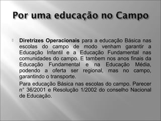  Diretrizes Operacionais para a educação Básica nas
escolas do campo de modo venham garantir a
Educação Infantil e a Educação Fundamental nas
comunidades do campo. E tambem nos anos finais da
Educação Fundamental e na Educação Média,
podendo a oferta ser regional, mas no campo,
garantindo o transporte.
Para educação Básica nas escolas do campo. Parecer
n° 36/2001 e Resolução 1/2002 do conselho Nacional
de Educação.
 